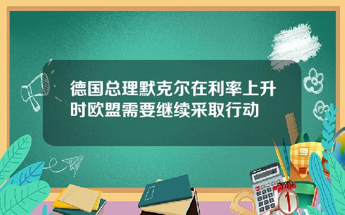 德国总理默克尔在利率上升时欧盟需要继续采取行动