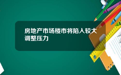 房地产市场楼市将陷入较大调整压力