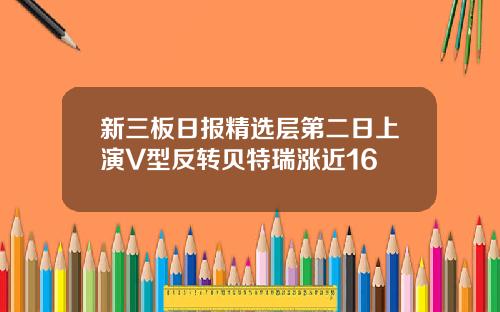 新三板日报精选层第二日上演V型反转贝特瑞涨近16