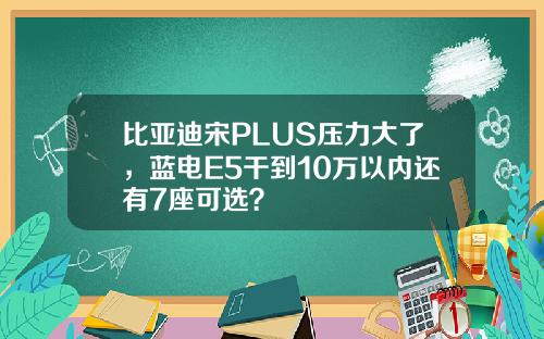 比亚迪宋PLUS压力大了，蓝电E5干到10万以内还有7座可选？