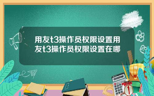 用友t3操作员权限设置用友t3操作员权限设置在哪