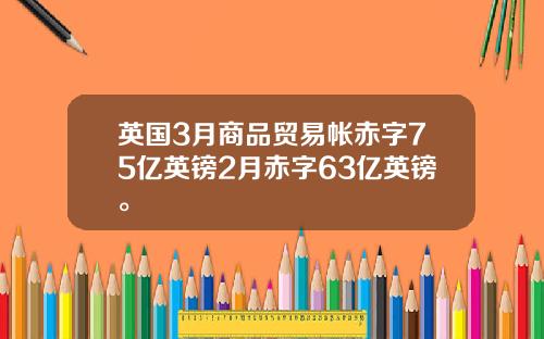 英国3月商品贸易帐赤字75亿英镑2月赤字63亿英镑。