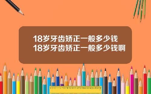 18岁牙齿矫正一般多少钱18岁牙齿矫正一般多少钱啊