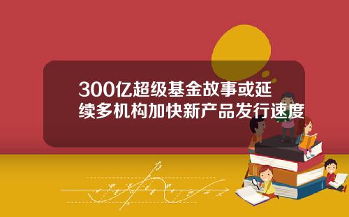 300亿超级基金故事或延续多机构加快新产品发行速度