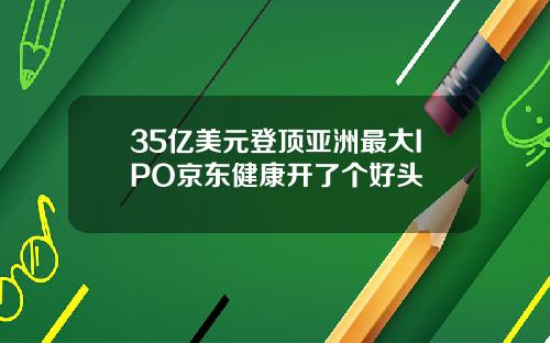 35亿美元登顶亚洲最大IPO京东健康开了个好头