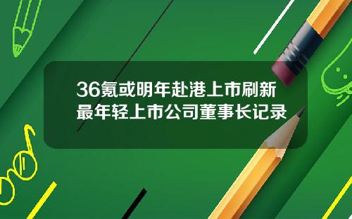 36氪或明年赴港上市刷新最年轻上市公司董事长记录