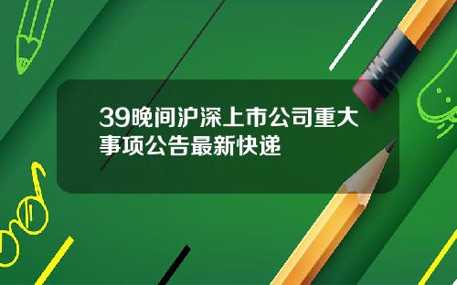 39晚间沪深上市公司重大事项公告最新快递