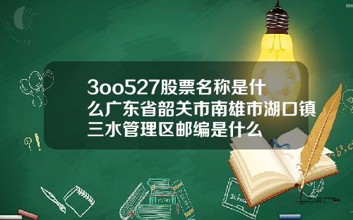 3oo527股票名称是什么广东省韶关市南雄市湖口镇三水管理区邮编是什么