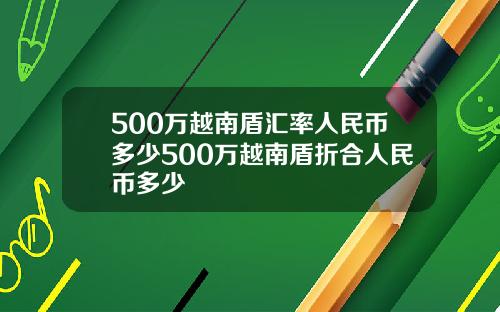 500万越南盾汇率人民币多少500万越南盾折合人民币多少