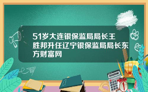 51岁大连银保监局局长王胜邦升任辽宁银保监局局长东方财富网