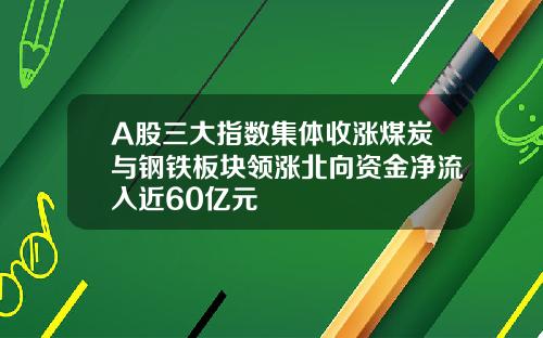 A股三大指数集体收涨煤炭与钢铁板块领涨北向资金净流入近60亿元