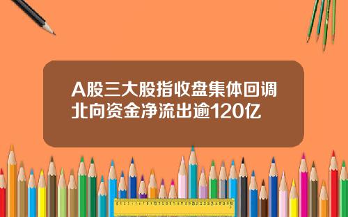 A股三大股指收盘集体回调北向资金净流出逾120亿