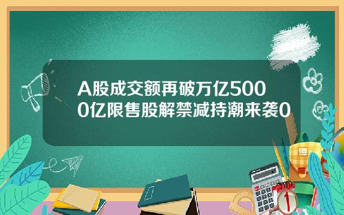 A股成交额再破万亿5000亿限售股解禁减持潮来袭0