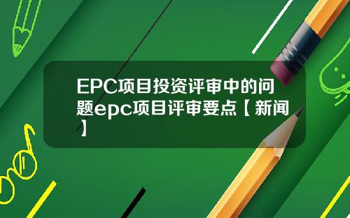 EPC项目投资评审中的问题epc项目评审要点【新闻】