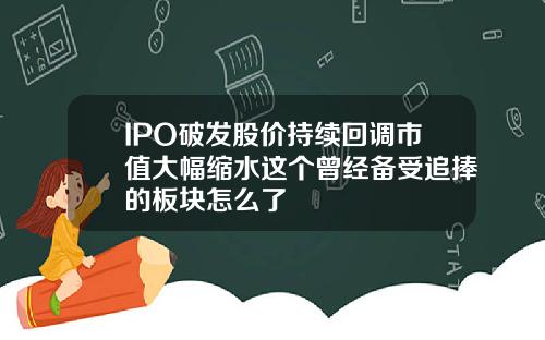 IPO破发股价持续回调市值大幅缩水这个曾经备受追捧的板块怎么了