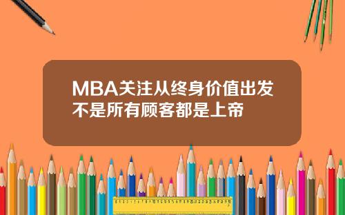 MBA关注从终身价值出发不是所有顾客都是上帝