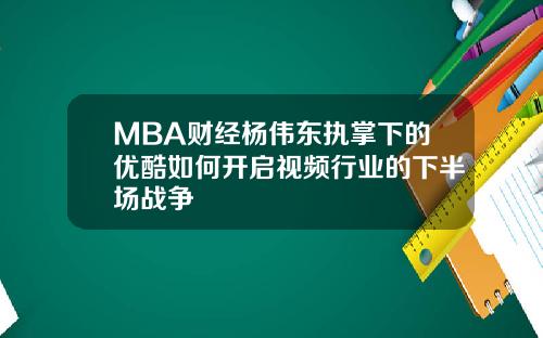 MBA财经杨伟东执掌下的优酷如何开启视频行业的下半场战争