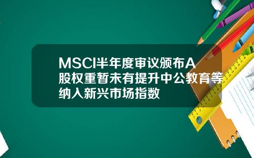 MSCI半年度审议颁布A股权重暂未有提升中公教育等纳入新兴市场指数