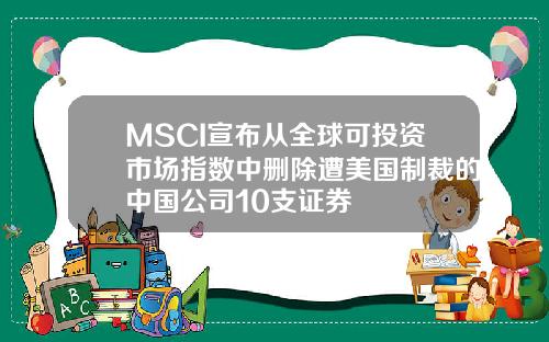 MSCI宣布从全球可投资市场指数中删除遭美国制裁的中国公司10支证券