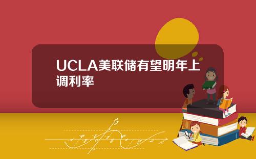 UCLA美联储有望明年上调利率