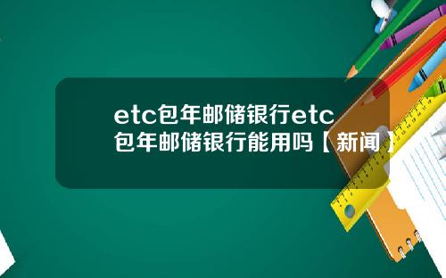 etc包年邮储银行etc包年邮储银行能用吗【新闻】