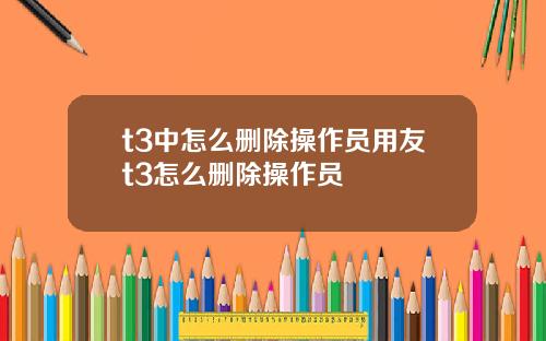 t3中怎么删除操作员用友t3怎么删除操作员