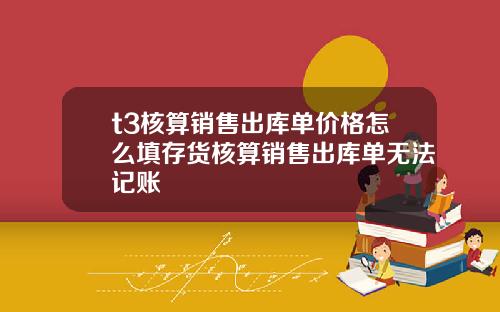 t3核算销售出库单价格怎么填存货核算销售出库单无法记账