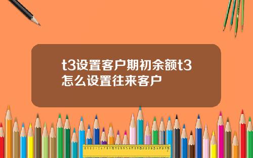 t3设置客户期初余额t3怎么设置往来客户