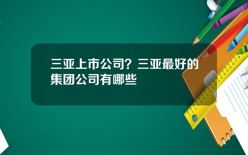 三亚上市公司？三亚最好的集团公司有哪些