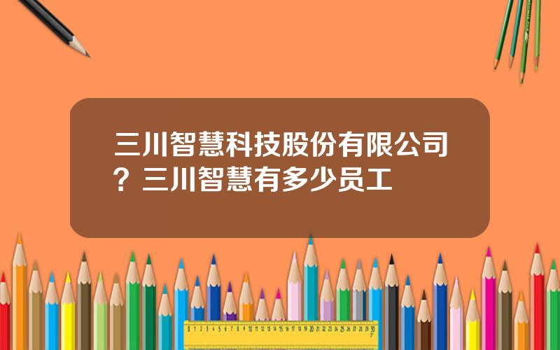 三川智慧科技股份有限公司？三川智慧有多少员工