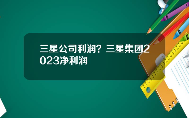 三星公司利润？三星集团2023净利润