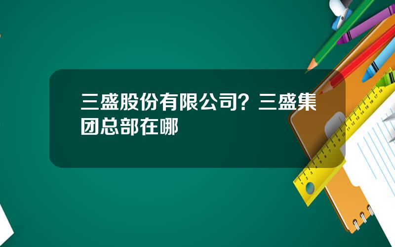 三盛股份有限公司？三盛集团总部在哪