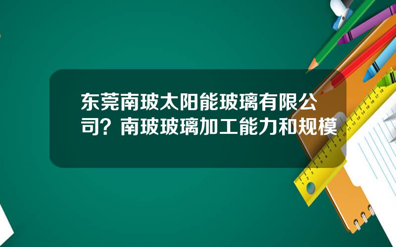 东莞南玻太阳能玻璃有限公司？南玻玻璃加工能力和规模