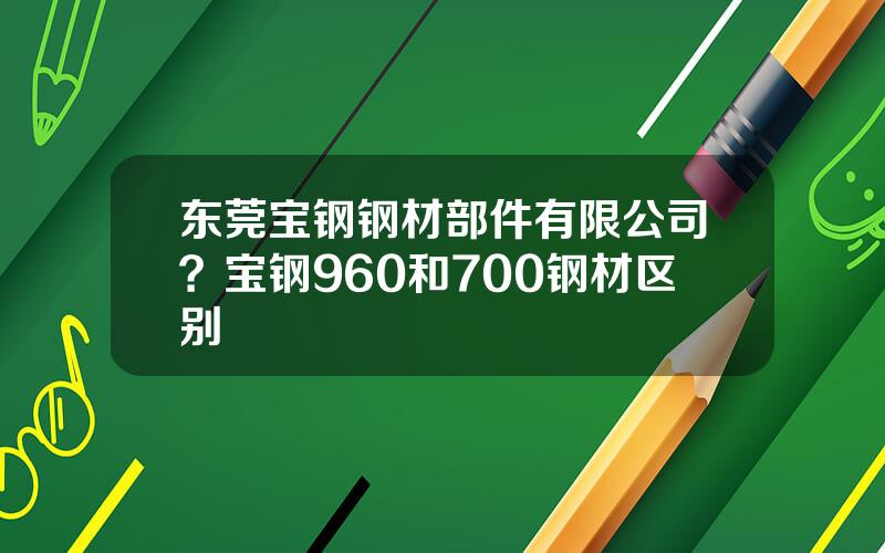 东莞宝钢钢材部件有限公司？宝钢960和700钢材区别