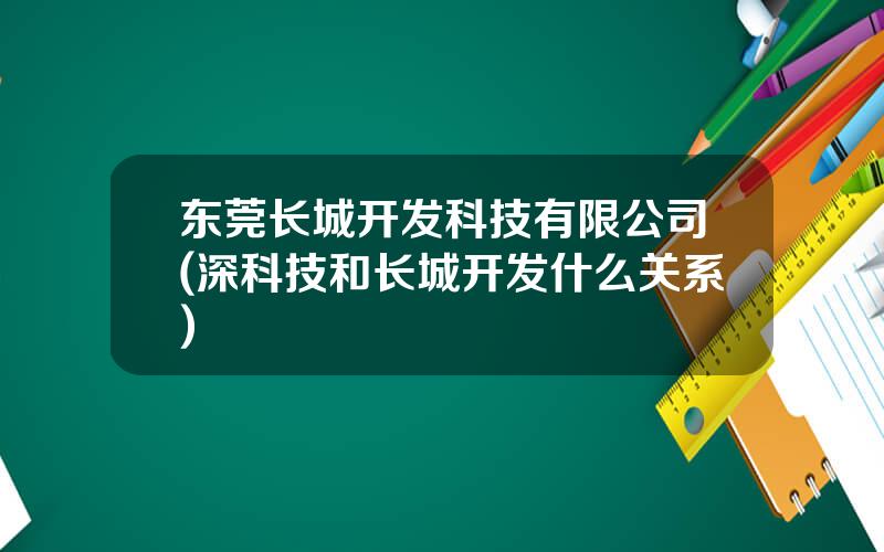 东莞长城开发科技有限公司(深科技和长城开发什么关系)