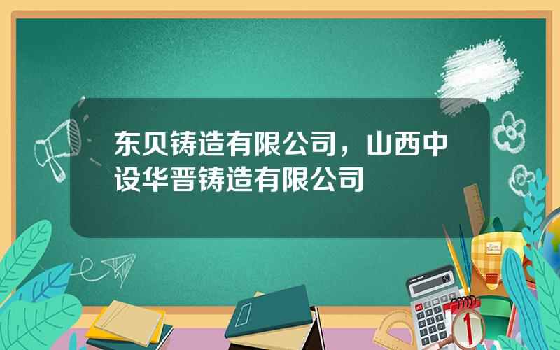 东贝铸造有限公司，山西中设华晋铸造有限公司