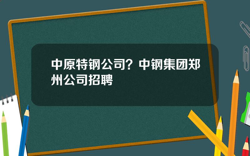 中原特钢公司？中钢集团郑州公司招聘