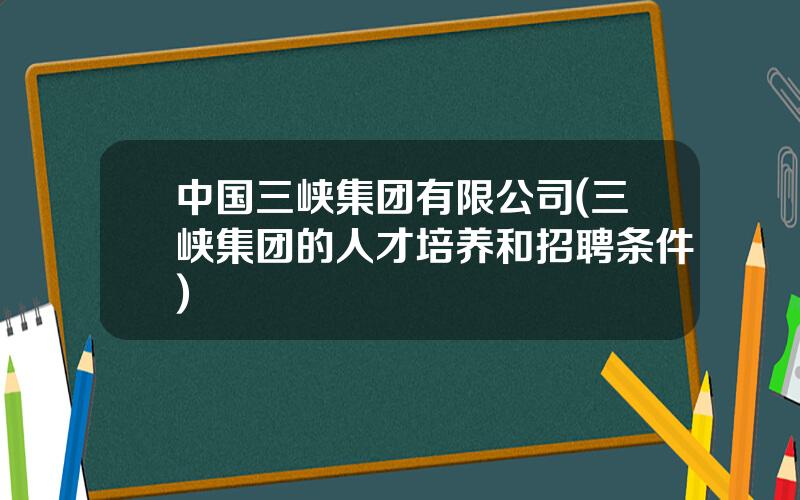 中国三峡集团有限公司(三峡集团的人才培养和招聘条件)