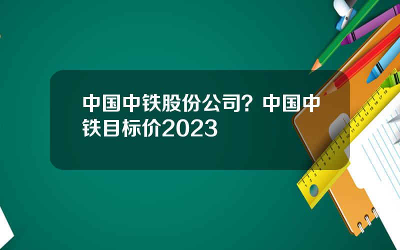 中国中铁股份公司？中国中铁目标价2023