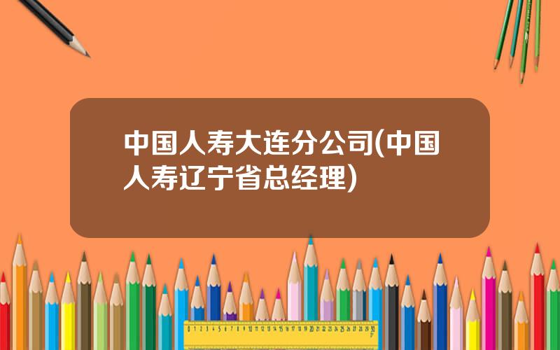 中国人寿大连分公司(中国人寿辽宁省总经理)