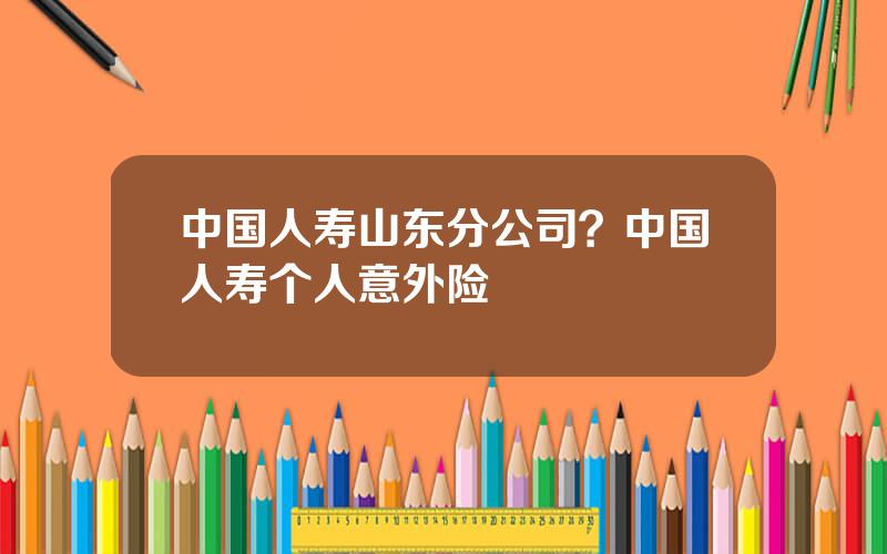 中国人寿山东分公司？中国人寿个人意外险