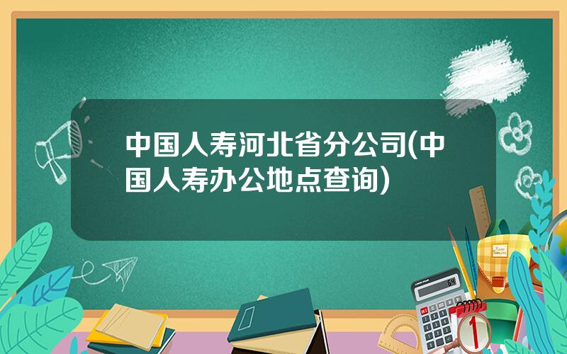 中国人寿河北省分公司(中国人寿办公地点查询)