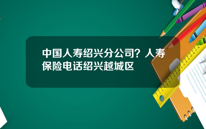 中国人寿绍兴分公司？人寿保险电话绍兴越城区