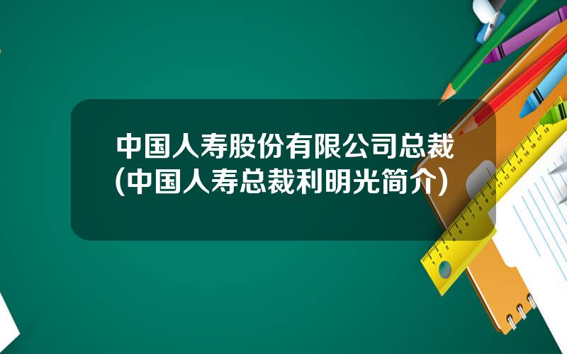 中国人寿股份有限公司总裁(中国人寿总裁利明光简介)