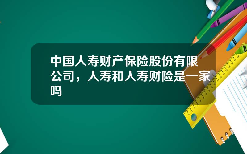 中国人寿财产保险股份有限公司，人寿和人寿财险是一家吗