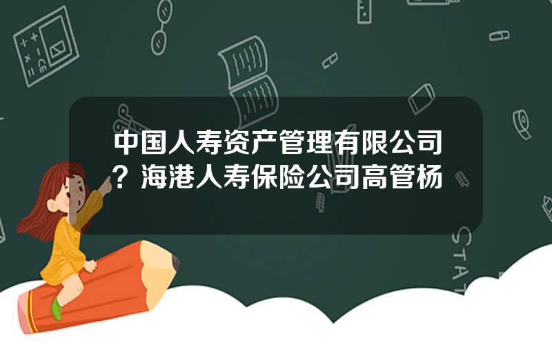 中国人寿资产管理有限公司？海港人寿保险公司高管杨