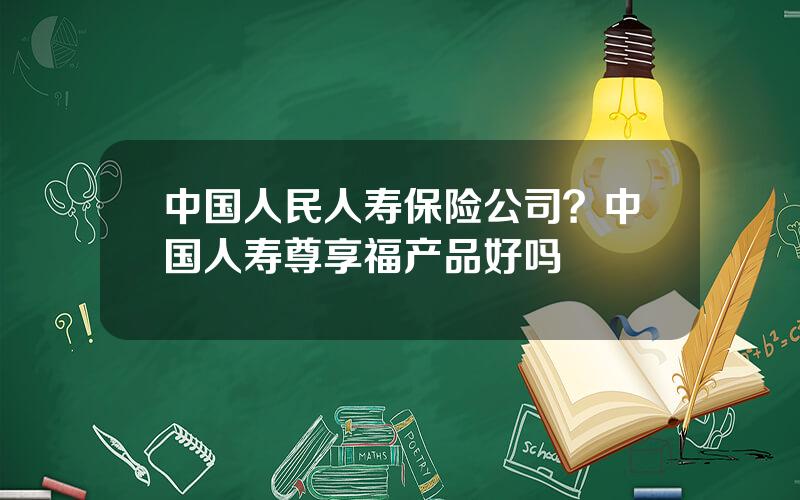 中国人民人寿保险公司？中国人寿尊享福产品好吗