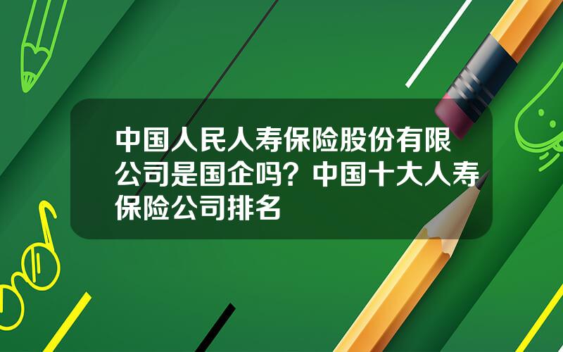 中国人民人寿保险股份有限公司是国企吗？中国十大人寿保险公司排名