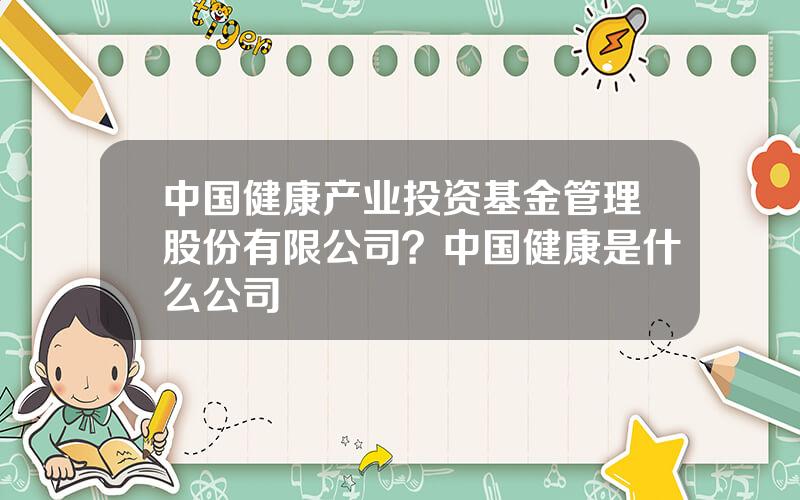 中国健康产业投资基金管理股份有限公司？中国健康是什么公司