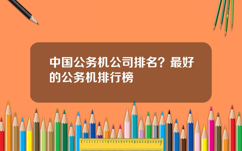 中国公务机公司排名？最好的公务机排行榜